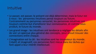Intuitive
• Le passer, est passer, le présent est déjà déterminer, mais le futur est
à nous : les personnes intuitives pense toujours au future.
Contrairement au personnes sensoriel, les personnes intuitives ont
toujours comme but d’améliorer leur connaissance, et comme sous-
produit, le future du monde.
• Les grand image : les intuitives ont tendance a négliger les détails afin
de voir un aperçue plus général des concepts, pour ensuit trouver des
connections entre chaque.
• L’imagination est la clé : les intuitive sont les innovateur du monde.
Créatif, et imaginatif, ces personnes font mieux dans les tâches qui
font appel à leur intérêt intellectuel.
 