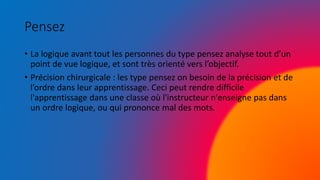 Pensez
• La logique avant tout les personnes du type pensez analyse tout d’un
point de vue logique, et sont très orienté vers l’objectif.
• Précision chirurgicale : les type pensez on besoin de la précision et de
l’ordre dans leur apprentissage. Ceci peut rendre difficile
l'apprentissage dans une classe où l'instructeur n'enseigne pas dans
un ordre logique, ou qui prononce mal des mots.
 