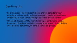 Sentiments
• Suis ton Cœur : les types sentiments préfère considérer leur
émotions, et les émotions des autres quand sa viens au décision
important, et ils se sente accompli quand ils aide les autres.
• Un projet de groupe? Oui merci! : les types sentiments ont des
habitudes d’études très similaire au type extraverti. Ils étudie bien
avec d’autres personnes, et aime le travail de groupe.
 