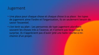 Jugement
• Une place pour chaque chose et chaque chose à sa place : les types
de jugement aime l’ordre et l’organisation, ils on seulement besoin de
savoir l’essentiel.
• s'en tenir au plan : Les personnes de type jugement planifient
souvent les choses très à l'avance, et n'aiment pas beaucoup la
surprise. ils n'apprécient pas d'avoir jeté une balle courbe à mi-
chemin d'un projet.
 