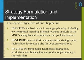 Chapter
8
Strategy Formulation and
Implementation
1. IDENTIFY the basic steps in strategic planning, including
environmental scanning, internal resource analysis of the
MNC’s strengths and weaknesses, and goal formulation.
2. DESCRIBE how an MNC implements the strategic plan,
such as how it chooses a site for overseas operations.
3. REVIEW the three major functions of marketing,
production, and finance that are used in implementing a
strategic plan.
The specific objectives of this chapter are:
 