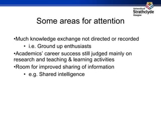 Some areas for attention Much knowledge exchange not directed or recorded i.e. Ground up enthusiasts Academics’ career success still judged mainly on research and teaching & learning activities Room for improved sharing of information e.g. Shared intelligence 