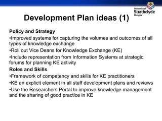 Development Plan ideas (1) Policy and Strategy Improved systems for capturing the volumes and outcomes of all types of knowledge exchange Roll out Vice Deans for Knowledge Exchange (KE) Include representation from Information Systems at strategic forums for planning KE activity Roles and Skills Framework of competency and skills for KE practitioners KE an explicit element in all staff development plans and reviews Use the Researchers Portal to improve knowledge management and the sharing of good practice in KE     