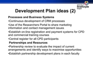 Development Plan ideas (2) Processes and Business Systems Continuous development of CRM processes Use of the Researchers Portal to share marketing information and contact management issues Establish on-line registration and payment systems for CPD and commercial training courses Central register for all CPD participants   Partnerships and Resources Partnership review to evaluate the impact of current arrangements and identify ways to maximise opportunities Establish partnership development plans in each faculty   