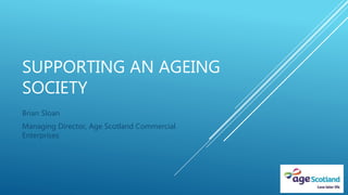 SUPPORTING AN AGEING
SOCIETY
Brian Sloan
Managing Director, Age Scotland Commercial
Enterprises
 