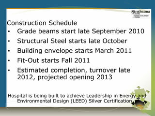 Construction Schedule
• Grade beams start late September 2010
•   Structural Steel starts late October
•   Building envelope starts March 2011
•   Fit-Out starts Fall 2011
•   Estimated completion, turnover late
    2012, projected opening 2013

Hospital is being built to achieve Leadership in Energy and
   Environmental Design (LEED) Silver Certification
 