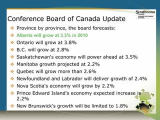 Conference Board of Canada Update
 Province by province, the board forecasts:
 Alberta will grow at 3.3% in 2010
 Ontario will grow at 3.8%
 B.C. will grow at 2.8%
 Saskatchewan's economy will power ahead at 3.5%
 Manitoba growth projected at 2.2%
 Quebec will grow more than 2.6%
 Newfoundland and Labrador will deliver growth of 2.4%
 Nova Scotia's economy will grow by 2.2%
 Prince Edward Island's economy expected increase is
  2.2%
 New Brunswick's growth will be limited to 1.8%
 