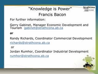 “Knowledge is Power”
                Francis Bacon
For further information:
Gerry Gabinet, Manager Economic Development and
Tourism gabinet@strathcona.ab.ca
or
Randy Richards, Coordinator Commercial Development
richards@strathcona.ab.ca
 or
Jordan Rumhor, Coordinator Industrial Development
rumhor@strathcona.ab.ca
 