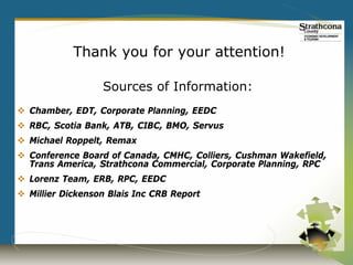 Thank you for your attention!

                  Sources of Information:
 Chamber, EDT, Corporate Planning, EEDC
 RBC, Scotia Bank, ATB, CIBC, BMO, Servus
 Michael Roppelt, Remax
 Conference Board of Canada, CMHC, Colliers, Cushman Wakefield,
  Trans America, Strathcona Commercial, Corporate Planning, RPC
 Lorenz Team, ERB, RPC, EEDC
 Millier Dickenson Blais Inc CRB Report
 