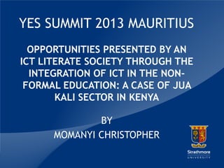 YES SUMMIT 2013 MAURITIUS
OPPORTUNITIES PRESENTED BY AN
ICT LITERATE SOCIETY THROUGH THE
INTEGRATION OF ICT IN THE NONFORMAL EDUCATION: A CASE OF JUA
KALI SECTOR IN KENYA
BY
MOMANYI CHRISTOPHER
|

 