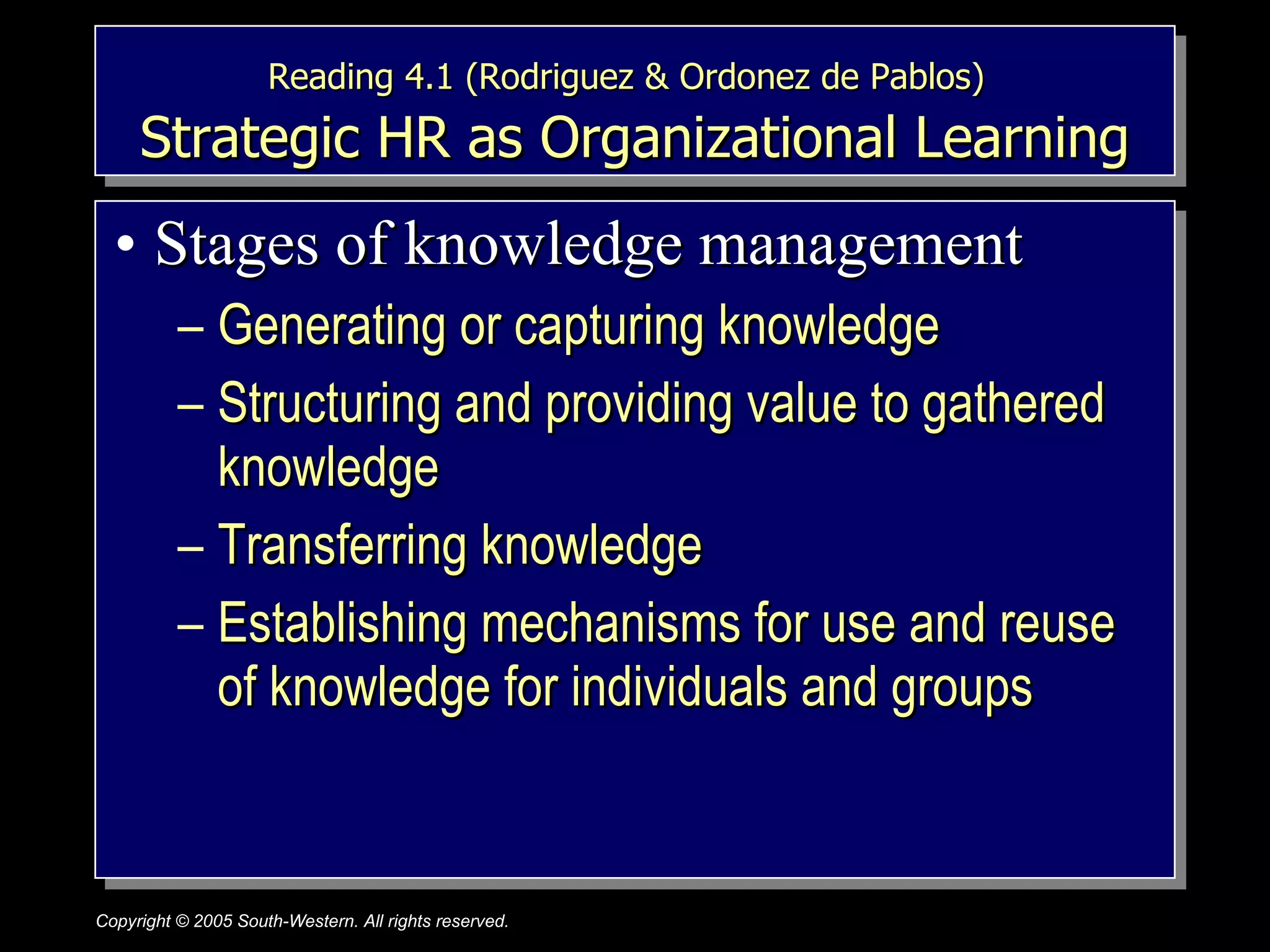 Reading 4.1 (Rodriguez & Ordonez de Pablos)   Strategic HR as Organizational Learning Stages of knowledge management Generating or capturing knowledge Structuring and providing value to gathered knowledge Transferring knowledge Establishing mechanisms for use and reuse of knowledge for individuals and groups 