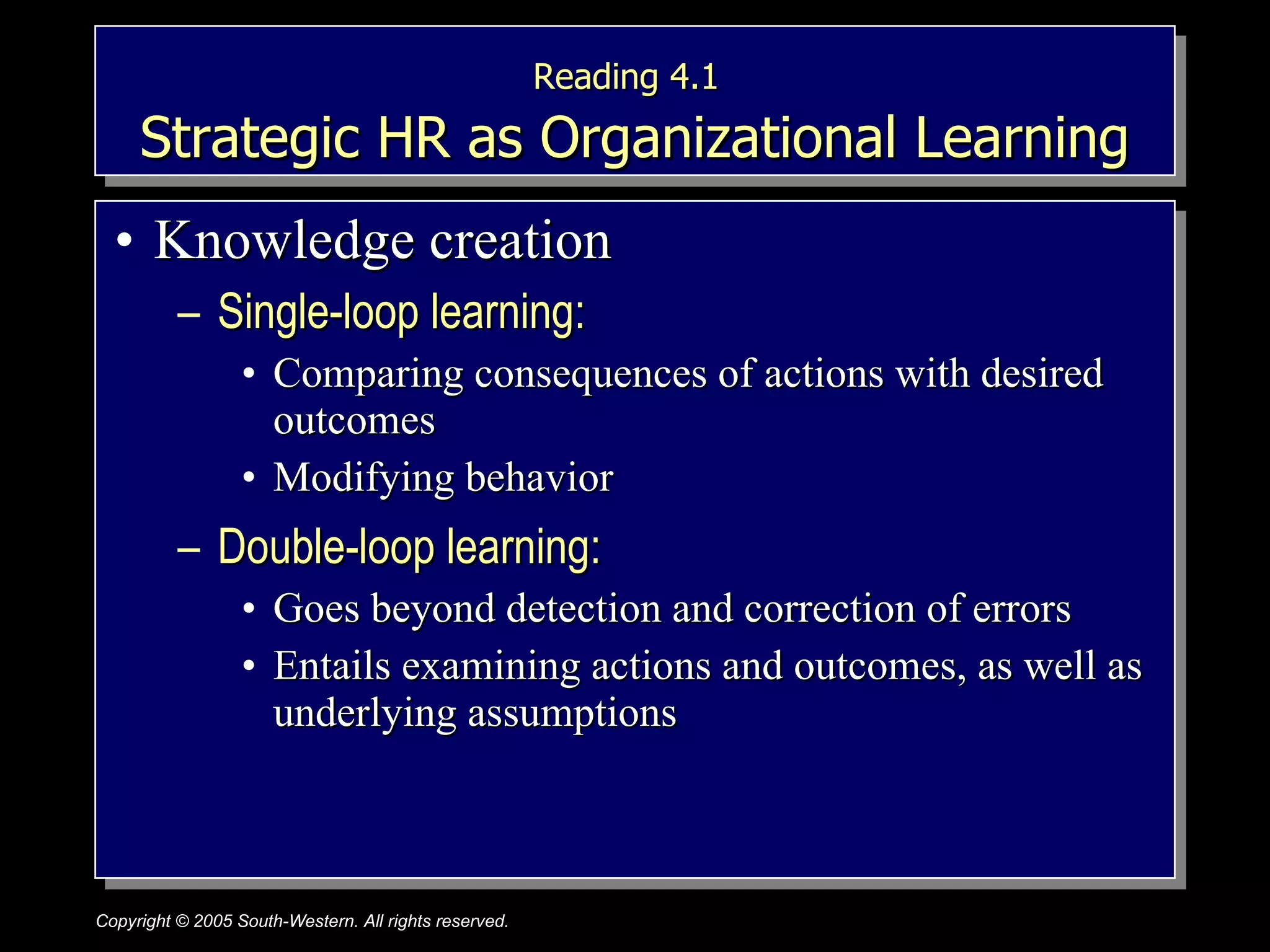 Reading 4.1   Strategic HR as Organizational Learning Knowledge creation Single-loop learning:  Comparing consequences of actions with desired outcomes Modifying behavior Double-loop learning:  Goes beyond detection and correction of errors Entails examining actions and outcomes, as well as underlying assumptions 