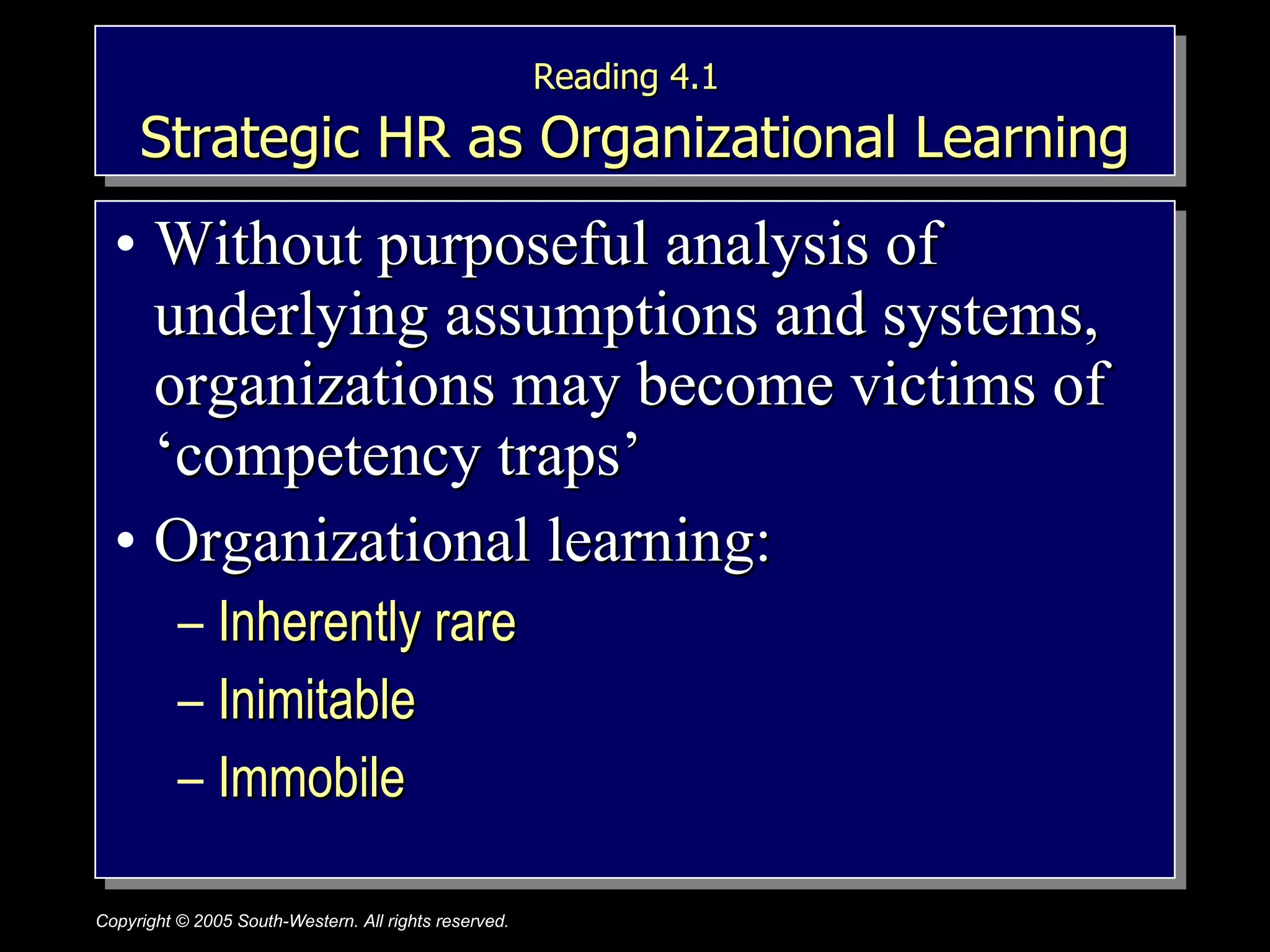 Reading 4.1   Strategic HR as Organizational Learning Without purposeful analysis of underlying assumptions and systems, organizations may become victims of ‘competency traps’ Organizational learning:  Inherently rare Inimitable  Immobile 