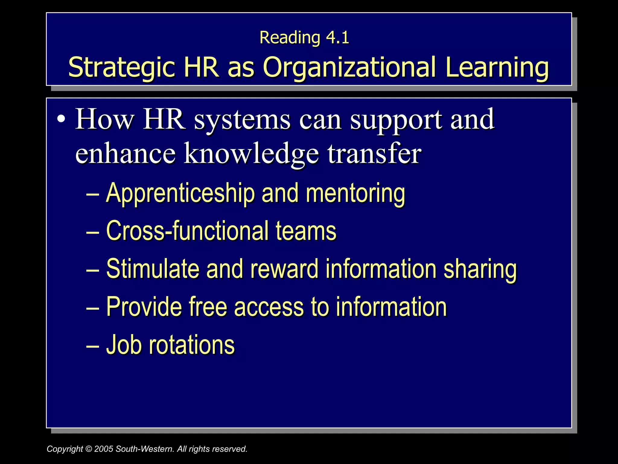 Reading 4.1   Strategic HR as Organizational Learning How HR systems can support and enhance knowledge transfer Apprenticeship and mentoring Cross-functional teams Stimulate and reward information sharing Provide free access to information Job rotations 