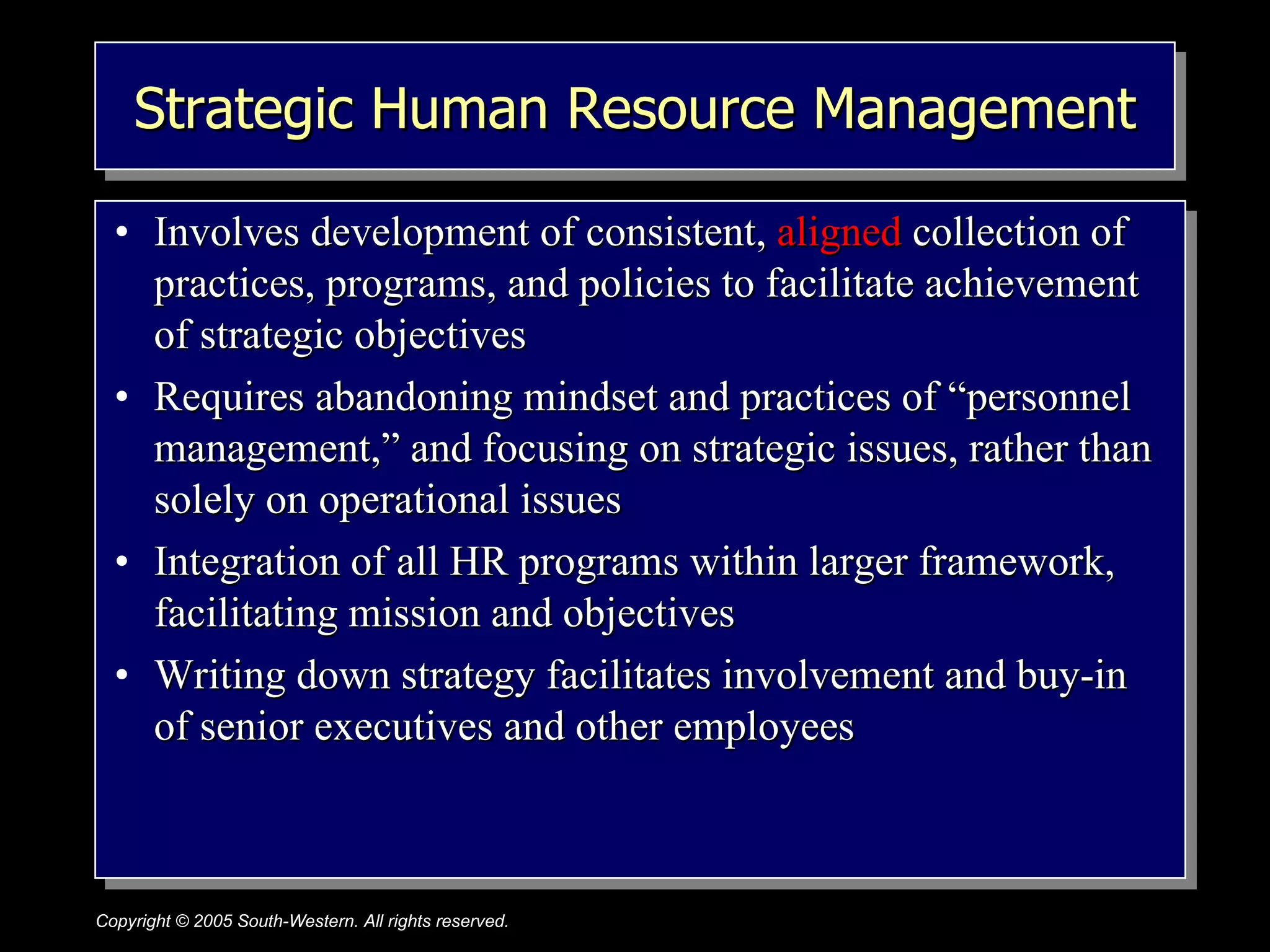Strategic Human Resource Management Involves development of consistent,  aligned  collection of practices, programs, and policies to facilitate achievement of strategic objectives Requires abandoning mindset and practices of “personnel management,” and focusing on strategic issues, rather than solely on operational issues Integration of all HR programs within larger framework, facilitating mission and objectives Writing down strategy facilitates involvement and buy-in of senior executives and other employees 