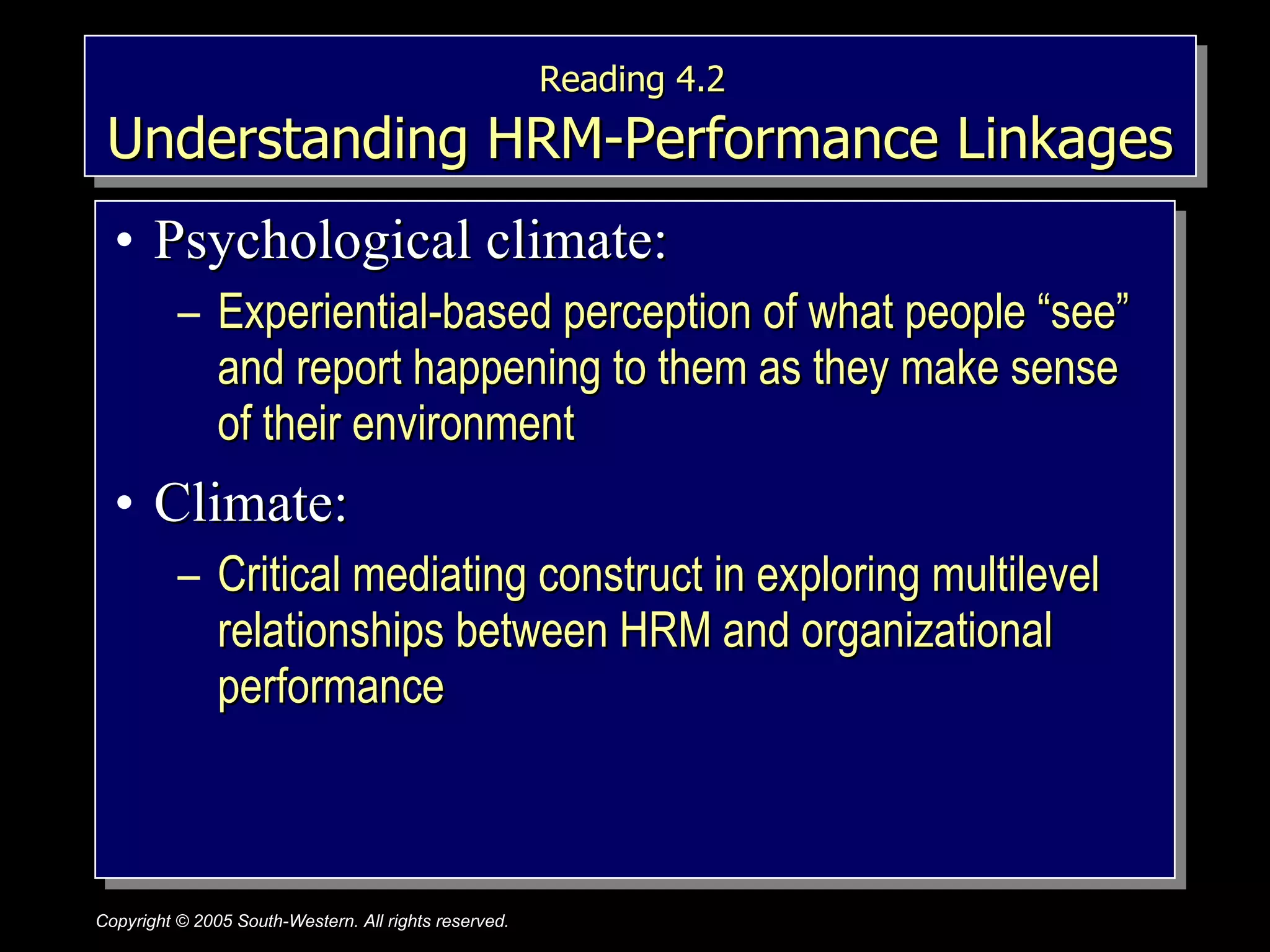 Reading 4.2   Understanding HRM-Performance Linkages Psychological climate: Experiential-based perception of what people “see” and report happening to them as they make sense of their environment Climate: Critical mediating construct in exploring multilevel relationships between HRM and organizational performance 