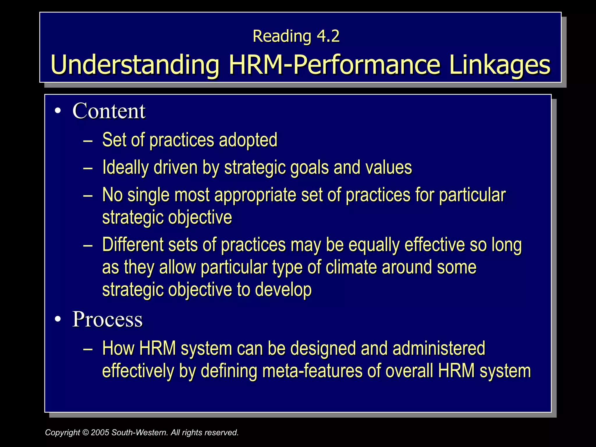 Reading 4.2   Understanding HRM-Performance Linkages Content Set of practices adopted Ideally driven by strategic goals and values No single most appropriate set of practices for particular strategic objective Different sets of practices may be equally effective so long as they allow particular type of climate around some strategic objective to develop Process How HRM system can be designed and administered effectively by defining meta-features of overall HRM system 