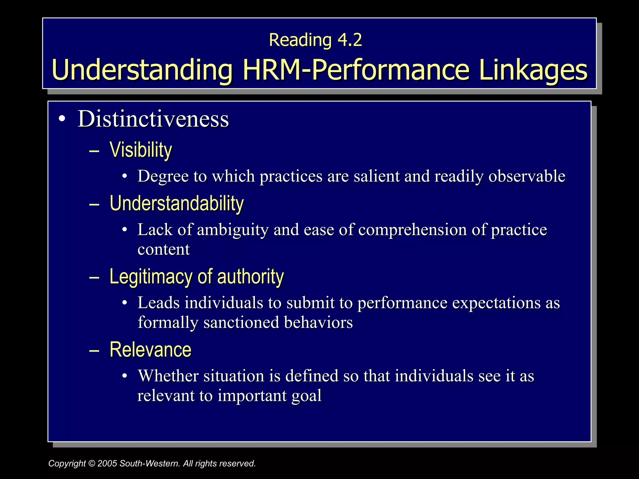 Reading 4.2   Understanding HRM-Performance Linkages Distinctiveness Visibility Degree to which practices are salient and readily observable Understandability  Lack of ambiguity and ease of comprehension of practice content Legitimacy of authority  Leads individuals to submit to performance expectations as formally sanctioned behaviors Relevance  Whether situation is defined so that individuals see it as relevant to important goal 