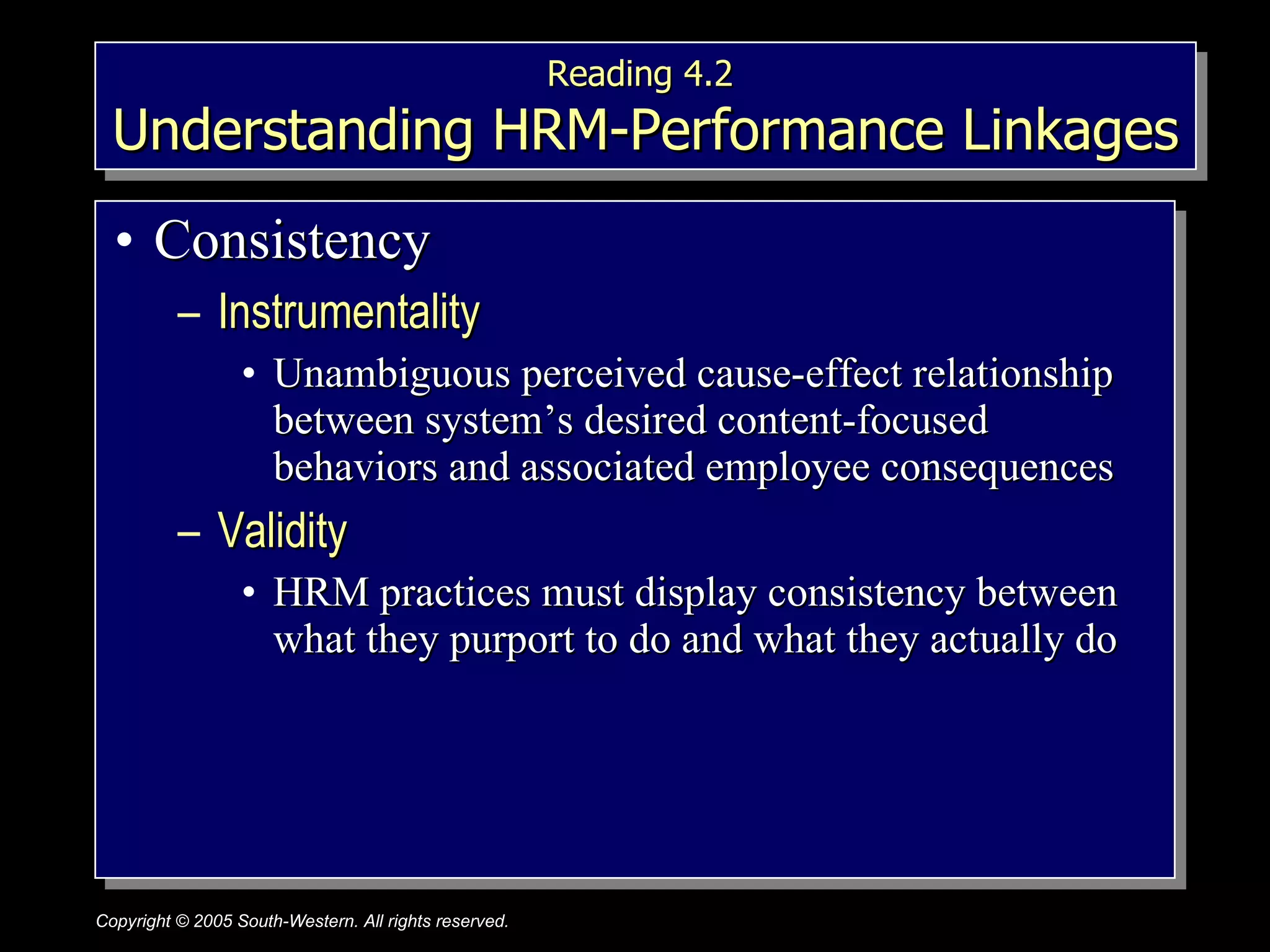 Reading 4.2  Understanding HRM-Performance Linkages Consistency Instrumentality  Unambiguous perceived cause-effect relationship between system’s desired content-focused behaviors and associated employee consequences Validity  HRM practices must display consistency between what they purport to do and what they actually do 