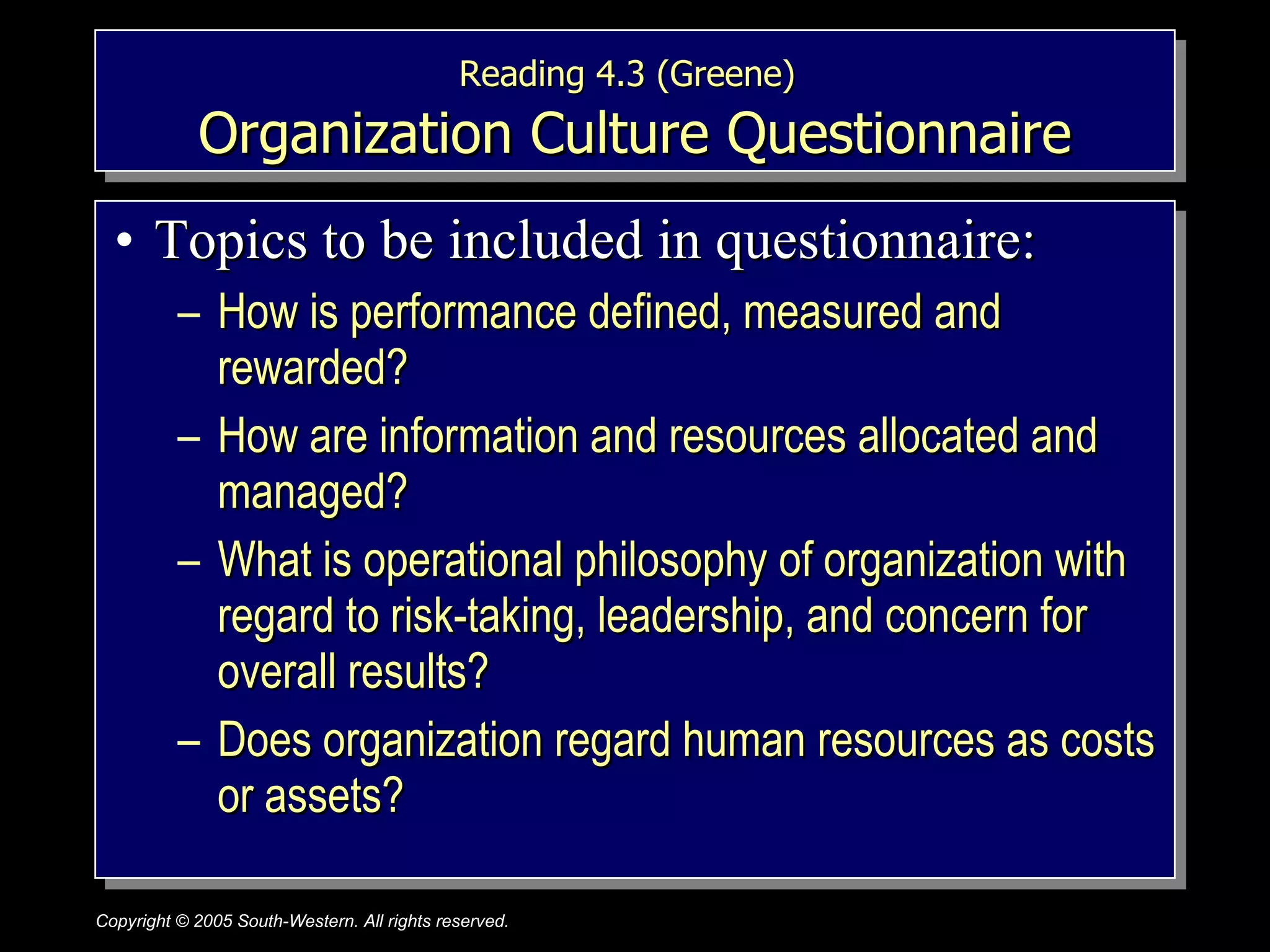 Reading 4.3 (Greene)   Organization Culture Questionnaire Topics to be included in questionnaire: How is performance defined, measured and rewarded? How are information and resources allocated and managed? What is operational philosophy of organization with regard to risk-taking, leadership, and concern for overall results? Does organization regard human resources as costs or assets? 
