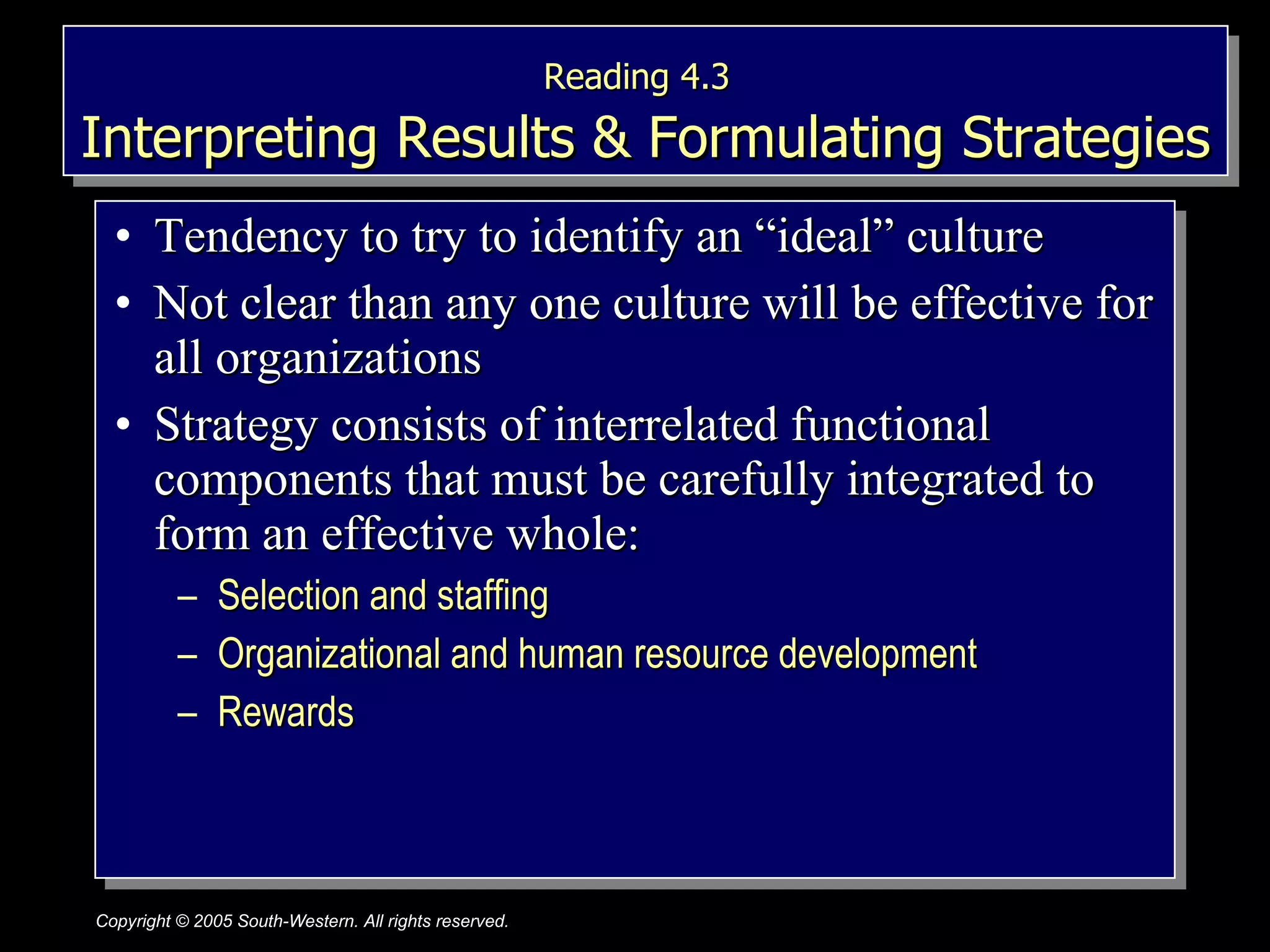 Reading 4.3   Interpreting Results & Formulating Strategies Tendency to try to identify an “ideal” culture Not clear than any one culture will be effective for all organizations Strategy consists of interrelated functional components that must be carefully integrated to form an effective whole: Selection and staffing Organizational and human resource development Rewards 