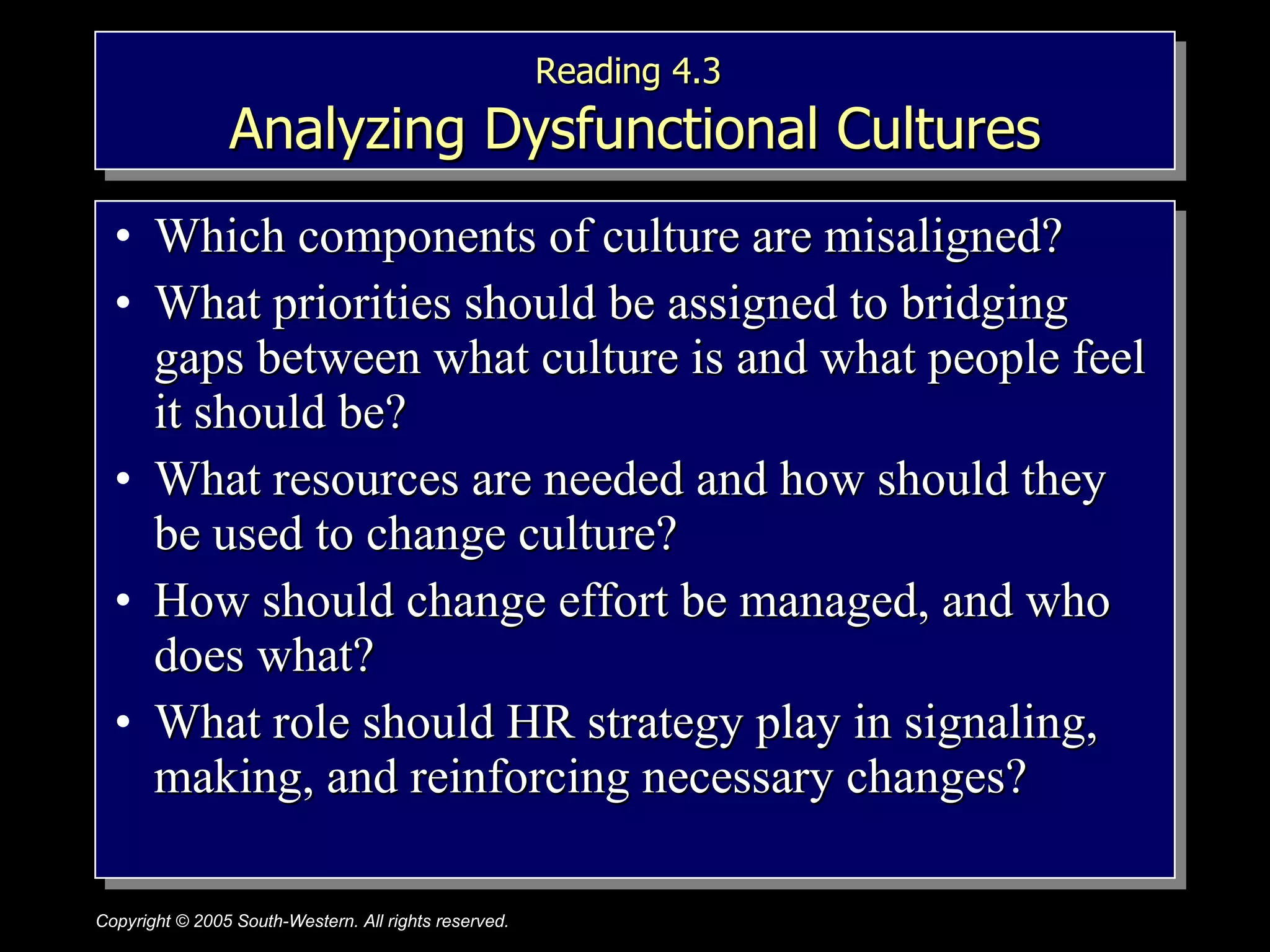Reading 4.3   Analyzing Dysfunctional Cultures Which components of culture are misaligned? What priorities should be assigned to bridging  gaps between what culture is and what people feel it should be? What resources are needed and how should they be used to change culture? How should change effort be managed, and who does what? What role should HR strategy play in signaling, making, and reinforcing necessary changes? 