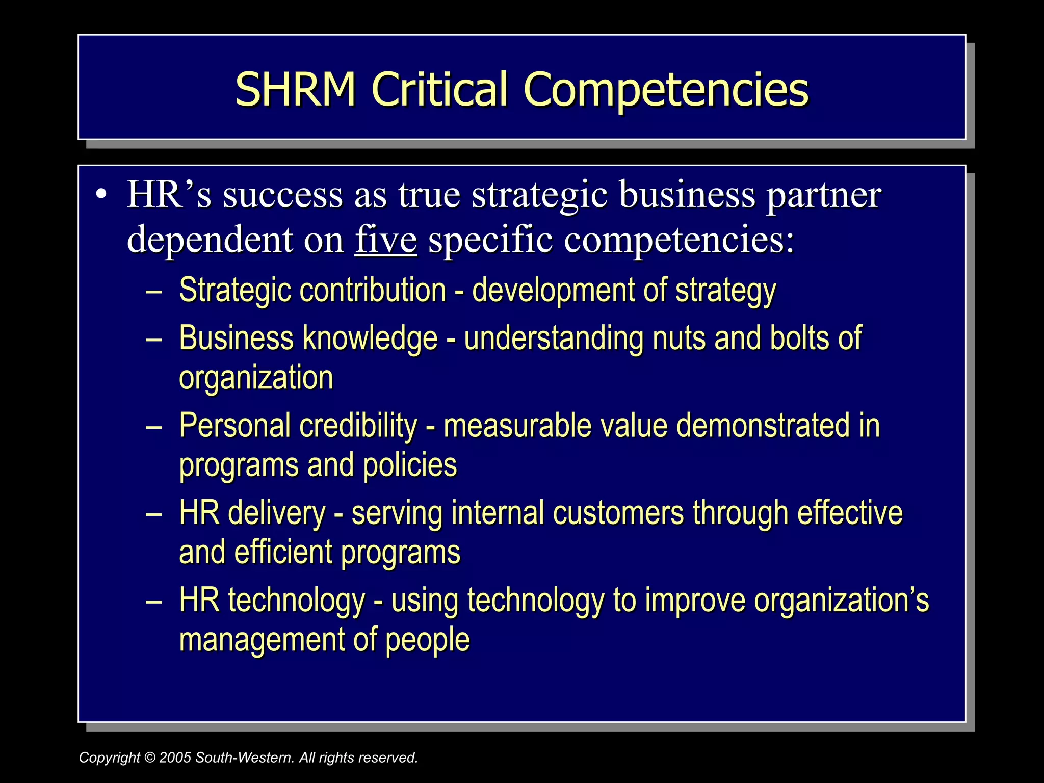 SHRM Critical Competencies HR’s success as true strategic business partner dependent on  five  specific competencies: Strategic contribution - development of strategy Business knowledge - understanding nuts and bolts of organization Personal credibility - measurable value demonstrated in programs and policies HR delivery - serving internal customers through effective and efficient programs HR technology - using technology to improve organization’s management of people 