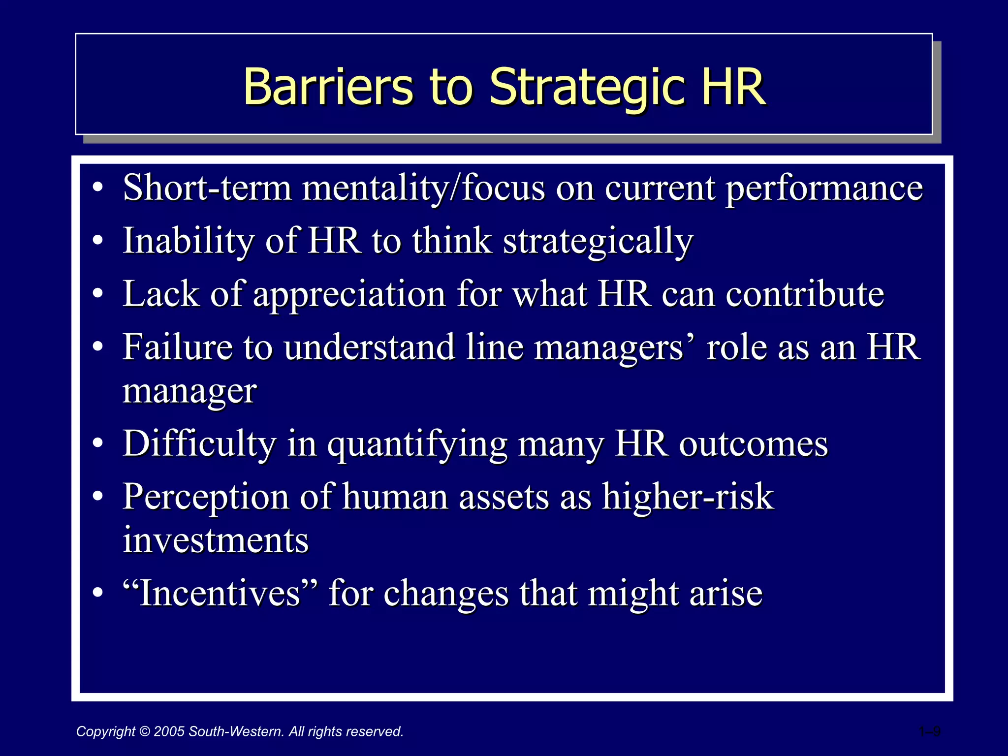 Barriers to Strategic HR Short-term mentality/focus on current performance Inability of HR to think strategically Lack of appreciation for what HR can contribute Failure to understand line managers’ role as an HR manager Difficulty in quantifying many HR outcomes Perception of human assets as higher-risk investments “ Incentives” for changes that might arise 
