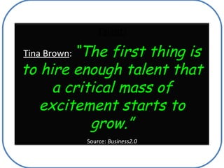 Talent! Tina Brown :  “The first thing is to hire enough talent that a critical mass of excitement starts to grow.” Source...
