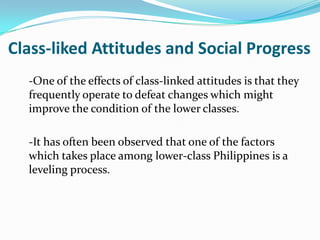 Class-liked Attitudes and Social Progress-One of the effects of class-linked attitudes is that they frequently operate to defeat changes which might improve the condition of the lower classes.	-It has often been observed that one of the factors which takes place among lower-class Philippines is a leveling process.