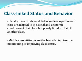 Class-linked Status and Behavior	-Usually the attitudes and behavior developed in each class are adapted to the social and economic conditions of that class, but poorly fitted to that of another class.	-Middle class attitudes are the best adapted to either maintaining or improving class status.