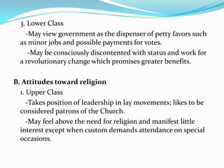 3. Lower Class  -May view government as the dispenser of petty favors such as minor jobs and possible payments for votes.   -May be consciously discontented with status and work for a revolutionary change which promises greater benefits.B. Attitudes toward religion1. Upper Class-Takes position of leadership in lay movements; likes to be considered patrons of the Church.-May feel above the need for religion and manifest little interest except when custom demands attendance on special occasions.