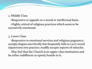 2. Middle Class   -Responsive to appeals on a moral or intellectual basis.   -Highly critical of religious practices which seem to be excessively emotional.	3. Lower Class   -Responsive to emotional services and religious pageantry; accepts dogma uncritically but frequently fails to carry moral injunctions into practice; readily accepts reports of miracles.   -May feel that the Church is an upper-class institution and be either indifferent or openly hostile to it.