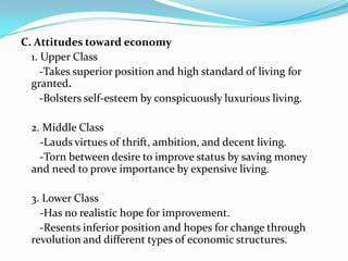C. Attitudes toward economy1. Upper Class-Takes superior position and high standard of living for granted.-Bolsters self-esteem by conspicuously luxurious living.	2. Middle Class  -Lauds virtues of thrift, ambition, and decent living.   -Torn between desire to improve status by saving money and need to prove importance by expensive living.	3. Lower Class   -Has no realistic hope for improvement.   -Resents inferior position and hopes for change through revolution and different types of economic structures.