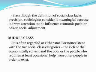 	   -Even though the definition of social class lacks precision, sociologists consider it meaningful because it draws attention to the influence economic position has on social adjustment.   MIDDLE CLASS   -It is often regarded as either small or nonexistent with the two social class categories – the rich or the economically solvent and the poor or the people who requires at least occasional help from other people in order to exist.