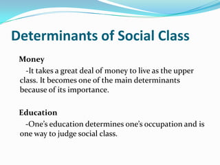 Determinants of Social Class   Money   -It takes a great deal of money to live as the upper class. It becomes one of the main determinants because of its importance.   Education-One’s education determines one’s occupation and is one way to judge social class.