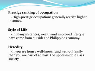    Prestige ranking of occupation   -High-prestige occupations generally receive higher incomes.   Style of Life   -In many instances, wealth and improved lifestyle have come from outside the Philippine economy.   Heredity	   -If you are from a well-known and well-off family, then you are part of at least, the upper-middle class society.