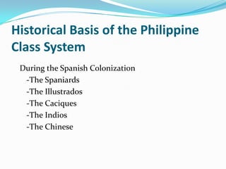 Historical Basis of the Philippine Class System   During the Spanish Colonization   -The Spaniards  -The Illustrados   -The Caciques   -The Indios  -The Chinese