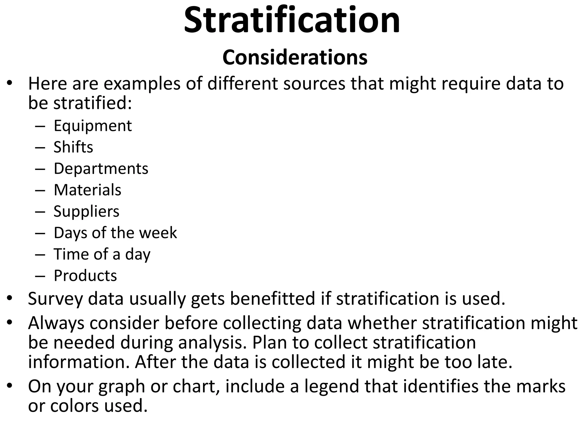 Stratification
                            Considerations
• Here are examples of different sources that might require data to
  be stratified:
   –   Equipment
   –   Shifts
   –   Departments
   –   Materials
   –   Suppliers
   –   Days of the week
   –   Time of a day
   –   Products
• Survey data usually gets benefitted if stratification is used.
• Always consider before collecting data whether stratification might
  be needed during analysis. Plan to collect stratification
  information. After the data is collected it might be too late.
• On your graph or chart, include a legend that identifies the marks
  or colors used.
 