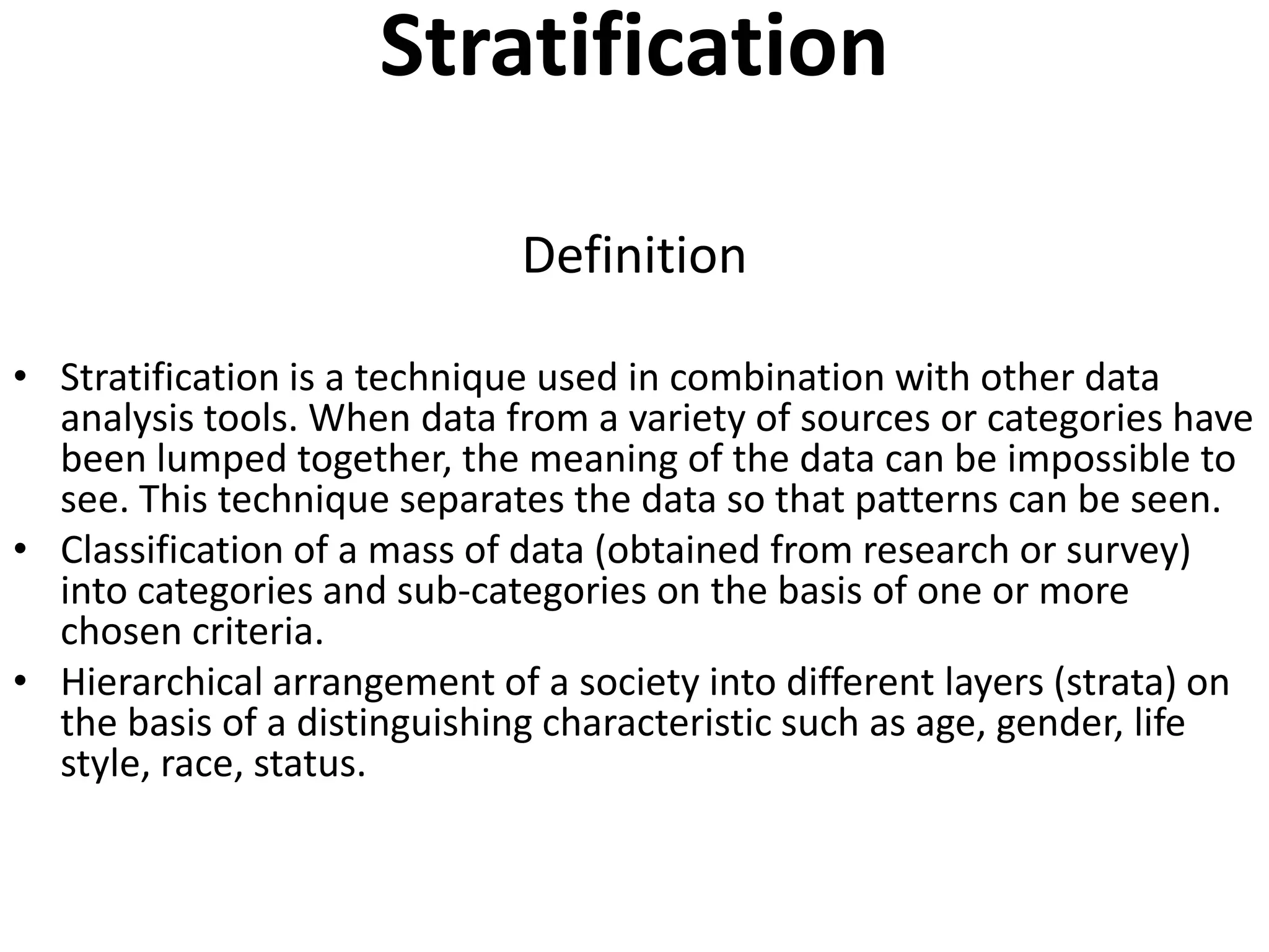 Stratification

                             Definition

• Stratification is a technique used in combination with other data
  analysis tools. When data from a variety of sources or categories have
  been lumped together, the meaning of the data can be impossible to
  see. This technique separates the data so that patterns can be seen.
• Classification of a mass of data (obtained from research or survey)
  into categories and sub-categories on the basis of one or more
  chosen criteria.
• Hierarchical arrangement of a society into different layers (strata) on
  the basis of a distinguishing characteristic such as age, gender, life
  style, race, status.
 