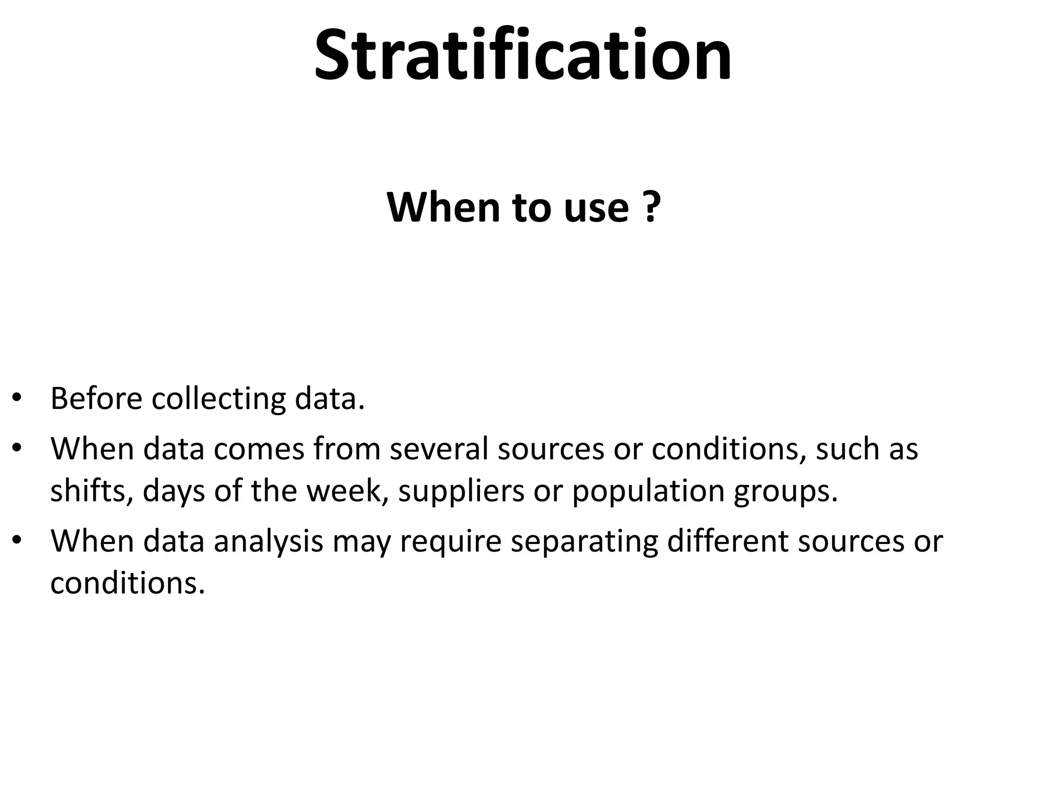 Stratification
                         When to use ?



• Before collecting data.
• When data comes from several sources or conditions, such as
  shifts, days of the week, suppliers or population groups.
• When data analysis may require separating different sources or
  conditions.
 