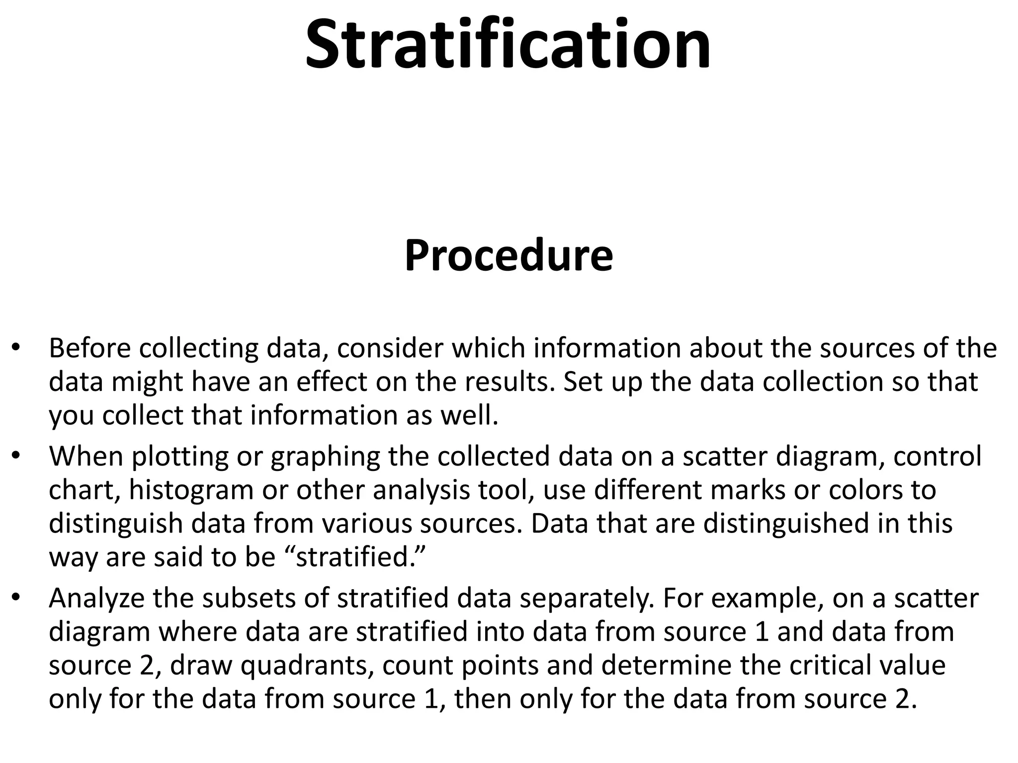 Stratification

                               Procedure
• Before collecting data, consider which information about the sources of the
  data might have an effect on the results. Set up the data collection so that
  you collect that information as well.
• When plotting or graphing the collected data on a scatter diagram, control
  chart, histogram or other analysis tool, use different marks or colors to
  distinguish data from various sources. Data that are distinguished in this
  way are said to be “stratified.”
• Analyze the subsets of stratified data separately. For example, on a scatter
  diagram where data are stratified into data from source 1 and data from
  source 2, draw quadrants, count points and determine the critical value
  only for the data from source 1, then only for the data from source 2.
 