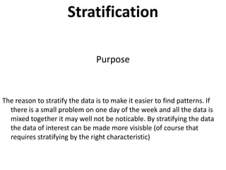 Stratification

                                Purpose



The reason to stratify the data is to make it easier to find patterns. If
  there is a small problem on one day of the week and all the data is
  mixed together it may well not be noticable. By stratifying the data
  the data of interest can be made more visisble (of course that
  requires stratifying by the right characteristic)
 