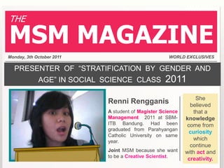 THE

MSM MAGAZINE
Monday, 3th October 2011                             WORLD EXCLUSIVES

  PRESENTER OF “STRATIFICATION BY GENDER AND
             AGE” IN SOCIAL SCIENCE CLASS          2011
                                                                She
                            Renni Rengganis                   believed
                            A student of Magister Science      that a
                            Management 2011 at SBM-         knowledge
                            ITB Bandung. Had been            come from
                            graduated from Parahyangan
                                                              curiosity
                            Catholic University on same
                            year.
                                                               which
                                                              continue
                            Joint MSM because she want      with act and
                            to be a Creative Scientist.
                                                             creativity.
 