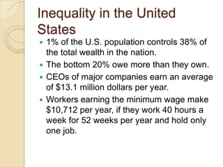Inequality in the United
States
1% of the U.S. population controls 38% of
the total wealth in the nation.
 The bottom 20% owe more than they own.
 CEOs of major companies earn an average
of $13.1 million dollars per year.
 Workers earning the minimum wage make
$10,712 per year, if they work 40 hours a
week for 52 weeks per year and hold only
one job.


 