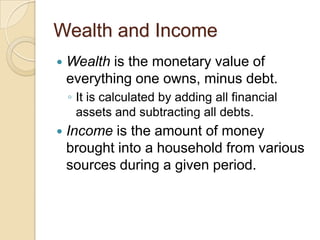 Wealth and Income


Wealth is the monetary value of
everything one owns, minus debt.
◦ It is calculated by adding all financial
assets and subtracting all debts.



Income is the amount of money
brought into a household from various
sources during a given period.

 