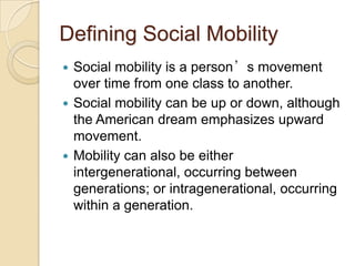 Defining Social Mobility
Social mobility is a person’s movement
over time from one class to another.
 Social mobility can be up or down, although
the American dream emphasizes upward
movement.
 Mobility can also be either
intergenerational, occurring between
generations; or intragenerational, occurring
within a generation.


 