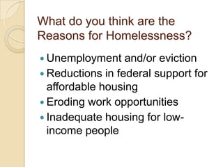 What do you think are the
Reasons for Homelessness?
 Unemployment

and/or eviction
 Reductions in federal support for
affordable housing
 Eroding work opportunities
 Inadequate housing for lowincome people

 