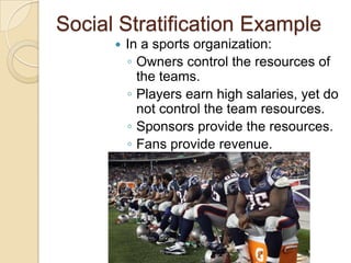 Social Stratification Example


In a sports organization:
◦ Owners control the resources of
the teams.
◦ Players earn high salaries, yet do
not control the team resources.
◦ Sponsors provide the resources.
◦ Fans provide revenue.

 