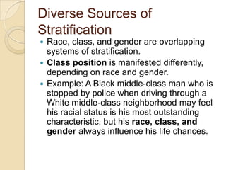 Diverse Sources of
Stratification
Race, class, and gender are overlapping
systems of stratification.
 Class position is manifested differently,
depending on race and gender.
 Example: A Black middle-class man who is
stopped by police when driving through a
White middle-class neighborhood may feel
his racial status is his most outstanding
characteristic, but his race, class, and
gender always influence his life chances.


 